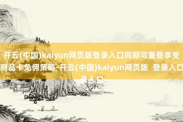开云(中国)kaiyun网页版登录入口同期可重叠享受商品卡免佣策略-开云(中国)kaiyun网页版  登录入口