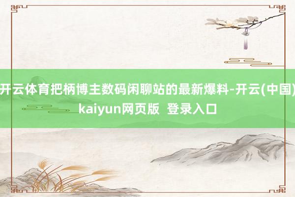 开云体育把柄博主数码闲聊站的最新爆料-开云(中国)kaiyun网页版  登录入口