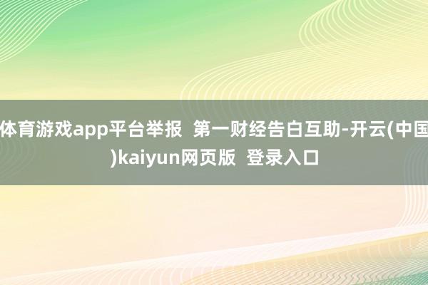 体育游戏app平台举报  第一财经告白互助-开云(中国)kaiyun网页版  登录入口