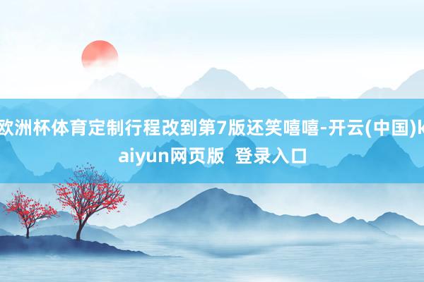 欧洲杯体育定制行程改到第7版还笑嘻嘻-开云(中国)kaiyun网页版  登录入口