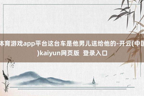 体育游戏app平台这台车是他男儿送给他的-开云(中国)kaiyun网页版  登录入口