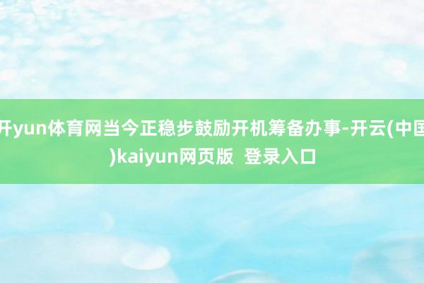 开yun体育网当今正稳步鼓励开机筹备办事-开云(中国)kaiyun网页版  登录入口