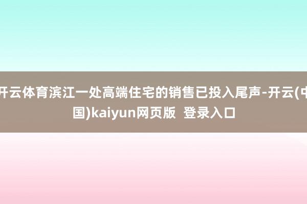 开云体育滨江一处高端住宅的销售已投入尾声-开云(中国)kaiyun网页版  登录入口
