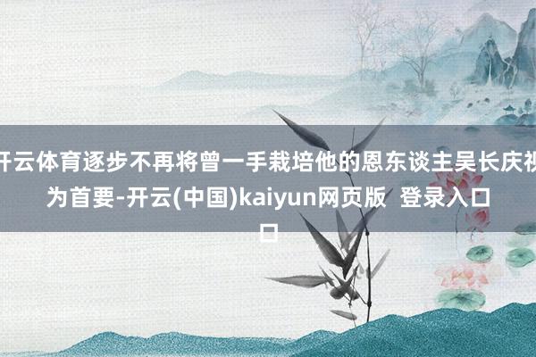 开云体育逐步不再将曾一手栽培他的恩东谈主吴长庆视为首要-开云(中国)kaiyun网页版  登录入口