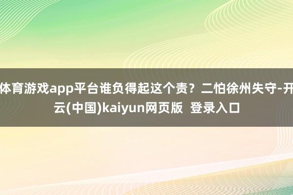 体育游戏app平台谁负得起这个责？二怕徐州失守-开云(中国)kaiyun网页版  登录入口