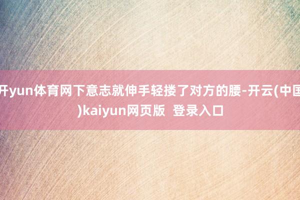 开yun体育网下意志就伸手轻搂了对方的腰-开云(中国)kaiyun网页版  登录入口