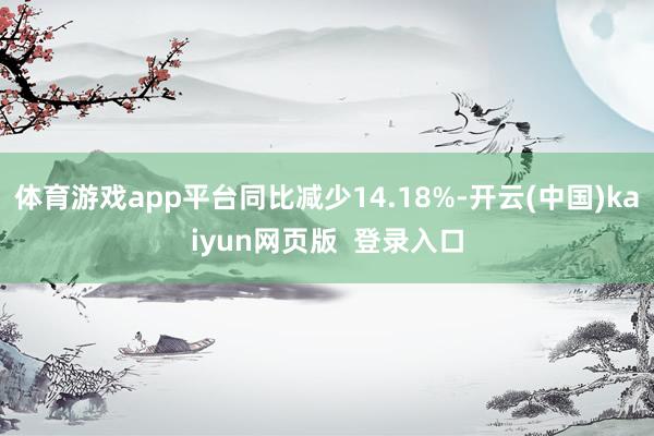体育游戏app平台同比减少14.18%-开云(中国)kaiyun网页版  登录入口
