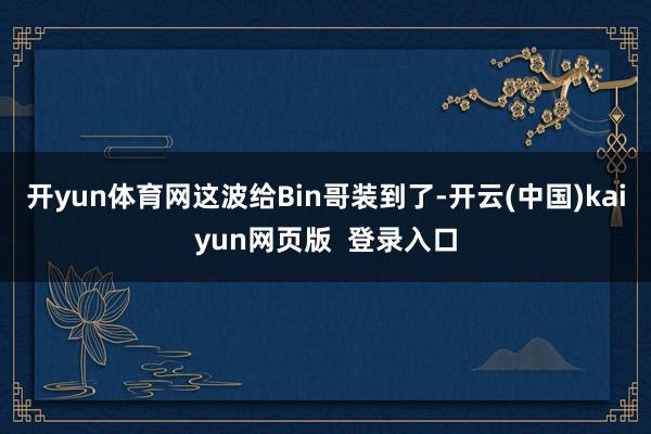 开yun体育网这波给Bin哥装到了-开云(中国)kaiyun网页版  登录入口