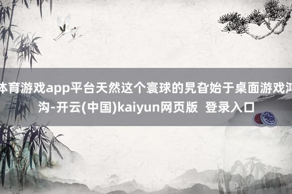 体育游戏app平台天然这个寰球的旯旮始于桌面游戏鸿沟-开云(中国)kaiyun网页版  登录入口