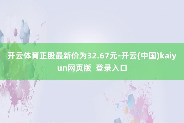开云体育正股最新价为32.67元-开云(中国)kaiyun网页版  登录入口