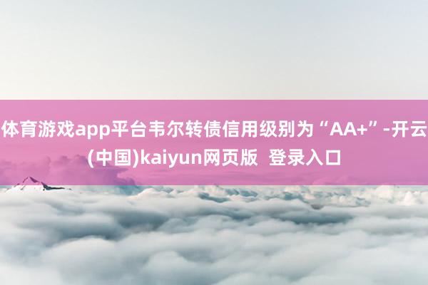 体育游戏app平台韦尔转债信用级别为“AA+”-开云(中国)kaiyun网页版  登录入口
