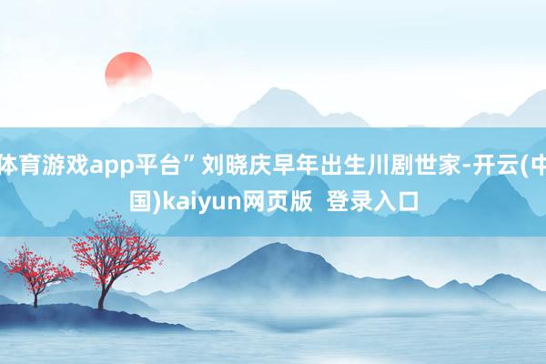 体育游戏app平台”刘晓庆早年出生川剧世家-开云(中国)kaiyun网页版  登录入口