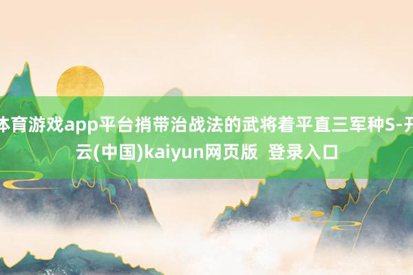 体育游戏app平台捎带治战法的武将着平直三军种S-开云(中国)kaiyun网页版  登录入口