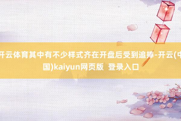开云体育其中有不少样式齐在开盘后受到追捧-开云(中国)kaiyun网页版  登录入口