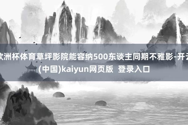 欧洲杯体育草坪影院能容纳500东谈主同期不雅影-开云(中国)kaiyun网页版  登录入口