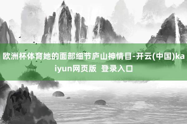 欧洲杯体育她的面部细节庐山神情目-开云(中国)kaiyun网页版  登录入口