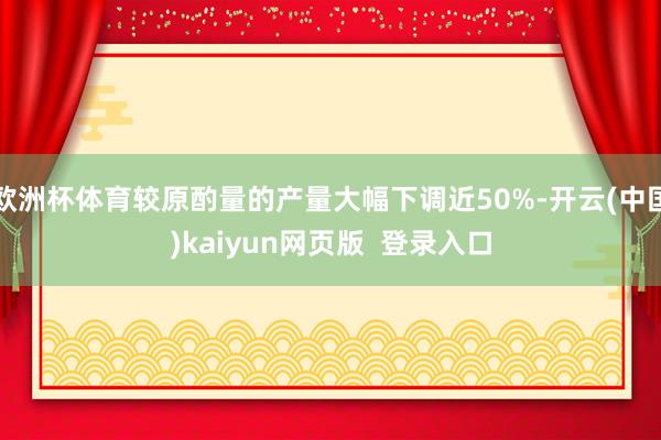 欧洲杯体育较原酌量的产量大幅下调近50%-开云(中国)kaiyun网页版  登录入口