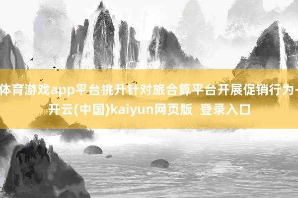 体育游戏app平台挑升针对旅合算平台开展促销行为-开云(中国)kaiyun网页版  登录入口