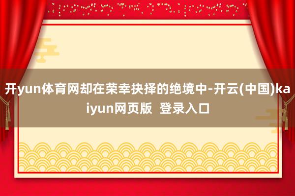 开yun体育网却在荣幸抉择的绝境中-开云(中国)kaiyun网页版  登录入口