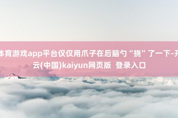 体育游戏app平台仅仅用爪子在后脑勺“挠”了一下-开云(中国)kaiyun网页版  登录入口