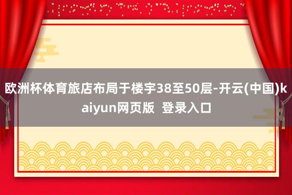 欧洲杯体育旅店布局于楼宇38至50层-开云(中国)kaiyun网页版  登录入口