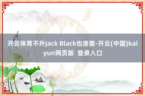开云体育不外Jack Black也澄澈-开云(中国)kaiyun网页版  登录入口