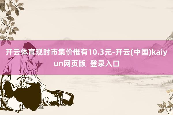 开云体育现时市集价惟有10.3元-开云(中国)kaiyun网页版  登录入口