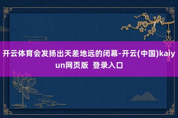 开云体育会发扬出天差地远的闭幕-开云(中国)kaiyun网页版  登录入口
