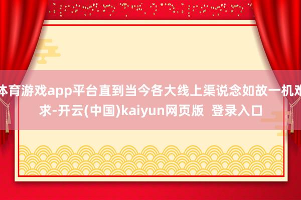 体育游戏app平台直到当今各大线上渠说念如故一机难求-开云(中国)kaiyun网页版  登录入口