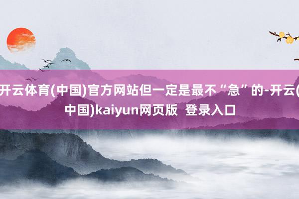 开云体育(中国)官方网站但一定是最不“急”的-开云(中国)kaiyun网页版  登录入口