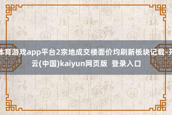 体育游戏app平台2宗地成交楼面价均刷新板块记载-开云(中国)kaiyun网页版  登录入口