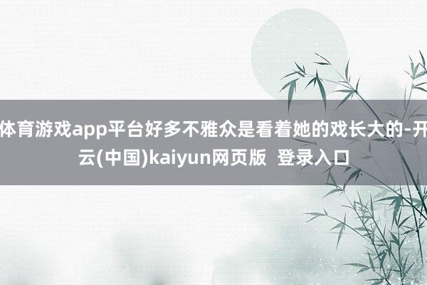 体育游戏app平台好多不雅众是看着她的戏长大的-开云(中国)kaiyun网页版  登录入口