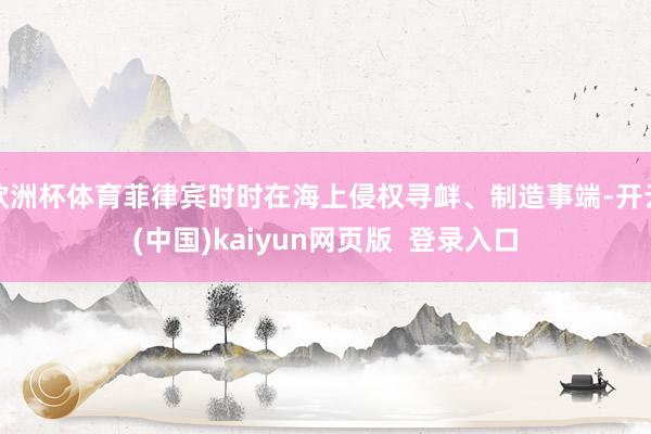 欧洲杯体育菲律宾时时在海上侵权寻衅、制造事端-开云(中国)kaiyun网页版  登录入口