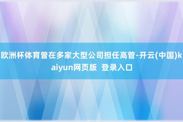 欧洲杯体育曾在多家大型公司担任高管-开云(中国)kaiyun网页版  登录入口