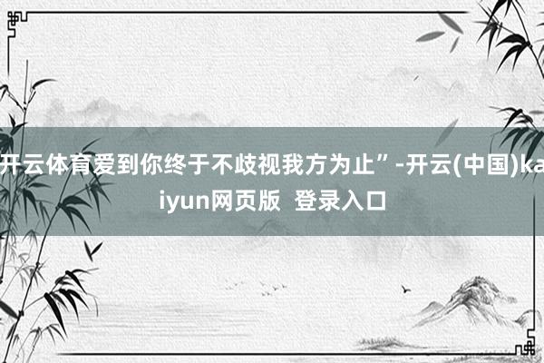 开云体育爱到你终于不歧视我方为止”-开云(中国)kaiyun网页版  登录入口