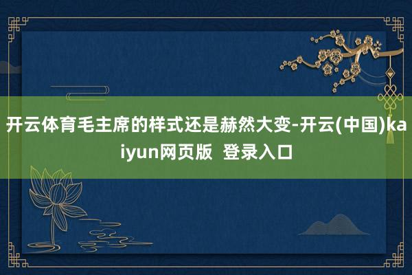 开云体育毛主席的样式还是赫然大变-开云(中国)kaiyun网页版  登录入口