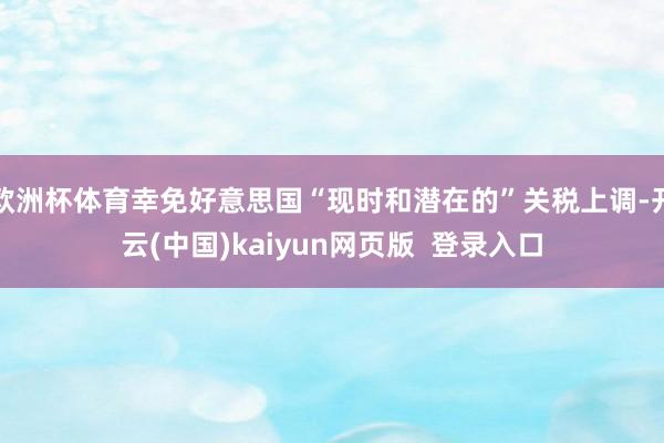 欧洲杯体育幸免好意思国“现时和潜在的”关税上调-开云(中国)kaiyun网页版  登录入口