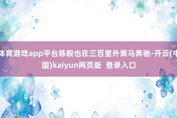 体育游戏app平台陈毅也在三百里外策马奔驰-开云(中国)kaiyun网页版  登录入口