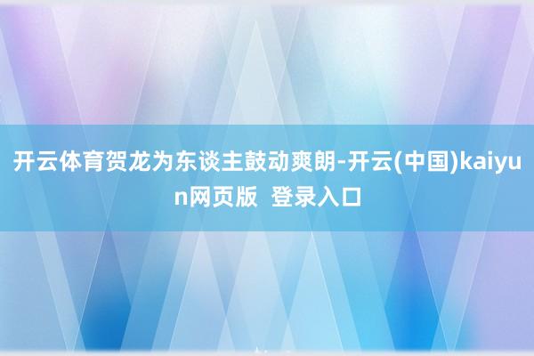 开云体育贺龙为东谈主鼓动爽朗-开云(中国)kaiyun网页版  登录入口
