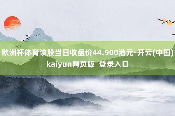 欧洲杯体育该股当日收盘价44.900港元-开云(中国)kaiyun网页版  登录入口