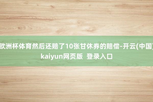 欧洲杯体育然后还赔了10张甘休券的赔偿-开云(中国)kaiyun网页版  登录入口