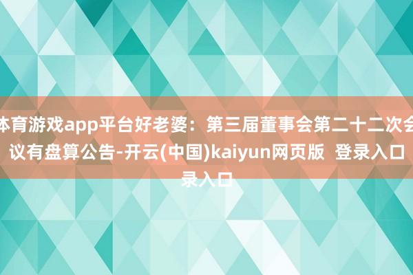 体育游戏app平台好老婆：第三届董事会第二十二次会议有盘算公告-开云(中国)kaiyun网页版  登录入口