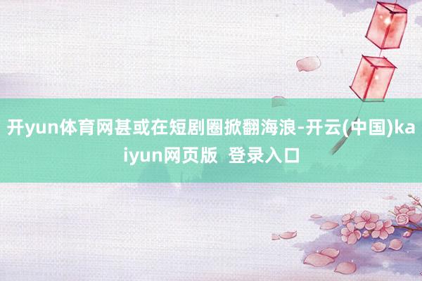 开yun体育网甚或在短剧圈掀翻海浪-开云(中国)kaiyun网页版  登录入口