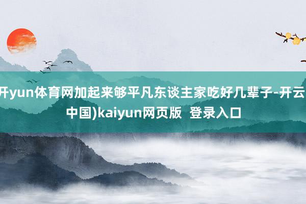 开yun体育网加起来够平凡东谈主家吃好几辈子-开云(中国)kaiyun网页版 登录入口