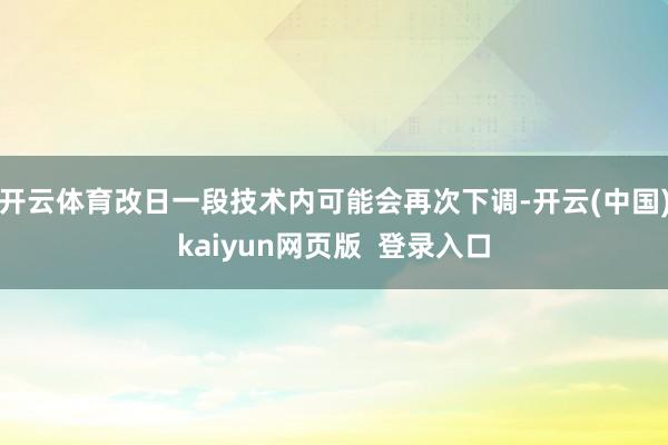 开云体育改日一段技术内可能会再次下调-开云(中国)kaiyun网页版  登录入口