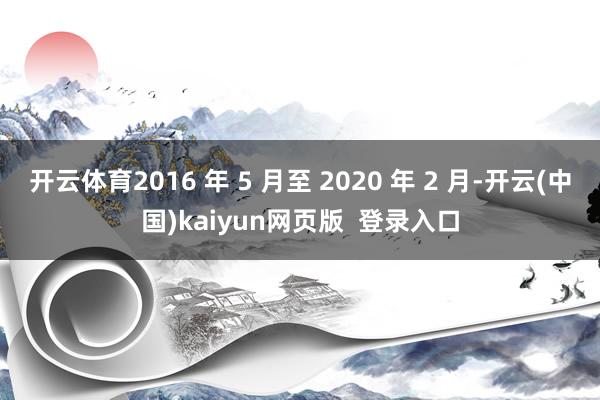 开云体育2016 年 5 月至 2020 年 2 月-开云(中国)kaiyun网页版 登录入口