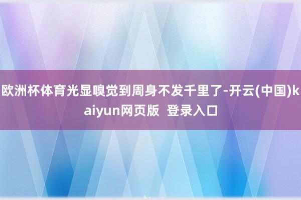 欧洲杯体育光显嗅觉到周身不发千里了-开云(中国)kaiyun网页版  登录入口