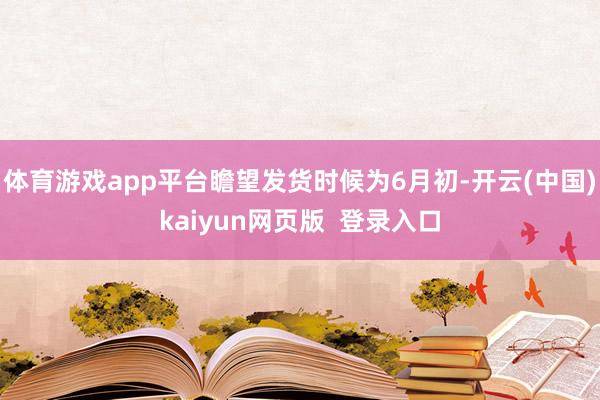 体育游戏app平台瞻望发货时候为6月初-开云(中国)kaiyun网页版  登录入口