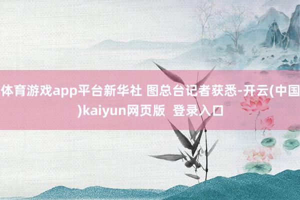 体育游戏app平台新华社 图总台记者获悉-开云(中国)kaiyun网页版  登录入口