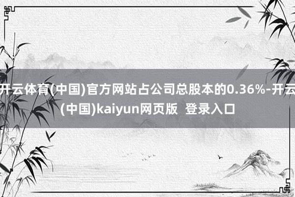 开云体育(中国)官方网站占公司总股本的0.36%-开云(中国)kaiyun网页版  登录入口